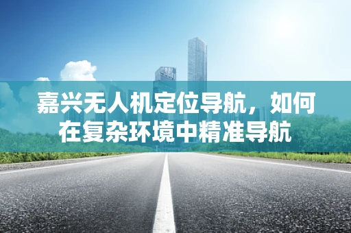 嘉兴无人机定位导航，如何在复杂环境中精准导航