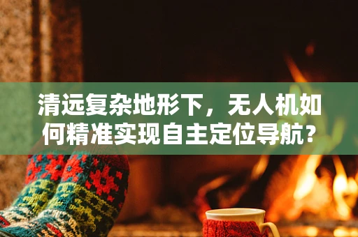 清远复杂地形下，无人机如何精准实现自主定位导航？