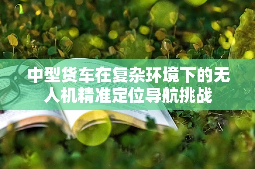 中型货车在复杂环境下的无人机精准定位导航挑战