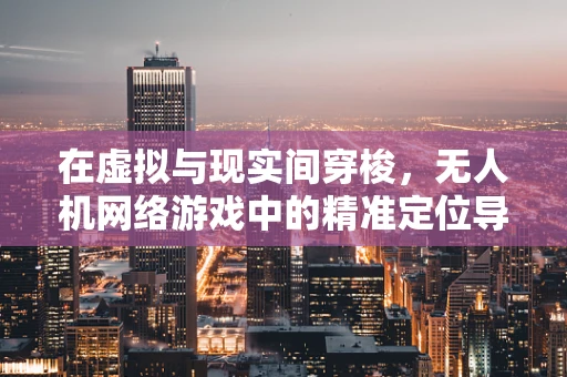 在虚拟与现实间穿梭，无人机网络游戏中的精准定位导航挑战