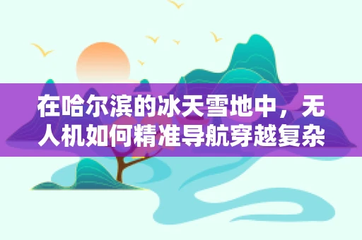 在哈尔滨的冰天雪地中，无人机如何精准导航穿越复杂环境？