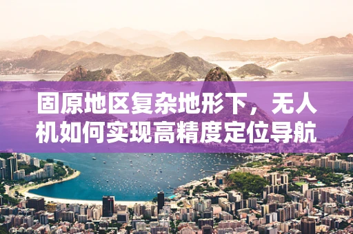 固原地区复杂地形下，无人机如何实现高精度定位导航？