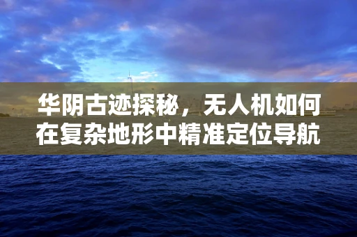 华阴古迹探秘，无人机如何在复杂地形中精准定位导航？