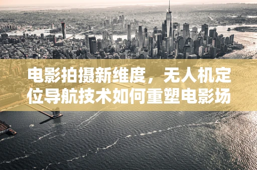 电影拍摄新维度，无人机定位导航技术如何重塑电影场景的无限可能？
