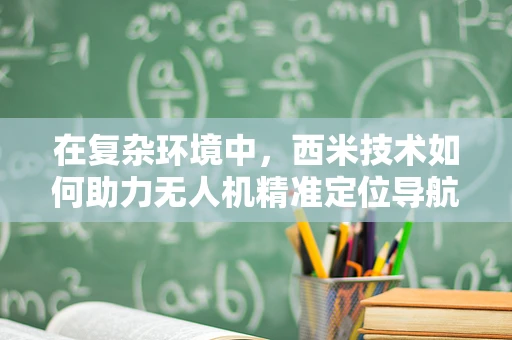 在复杂环境中，西米技术如何助力无人机精准定位导航？