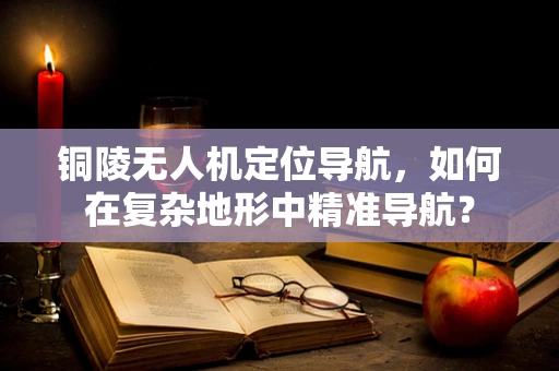 铜陵无人机定位导航，如何在复杂地形中精准导航？