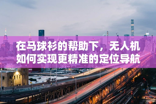 在马球衫的帮助下，无人机如何实现更精准的定位导航？