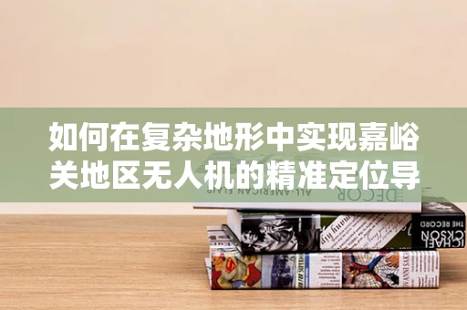 如何在复杂地形中实现嘉峪关地区无人机的精准定位导航？