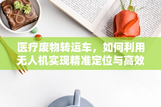 医疗废物转运车，如何利用无人机实现精准定位与高效导航？