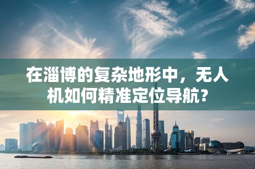 在淄博的复杂地形中，无人机如何精准定位导航？