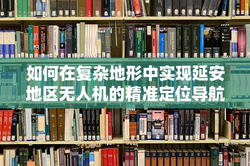如何在复杂地形中实现延安地区无人机的精准定位导航？