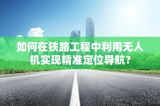 如何在铁路工程中利用无人机实现精准定位导航？