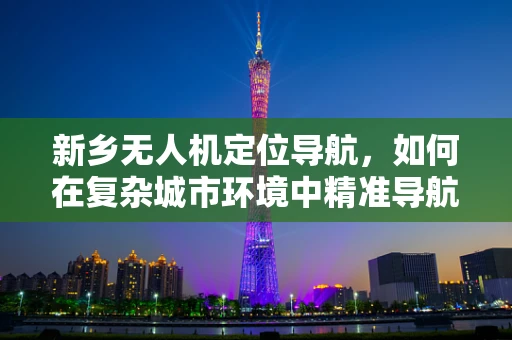 新乡无人机定位导航，如何在复杂城市环境中精准导航？