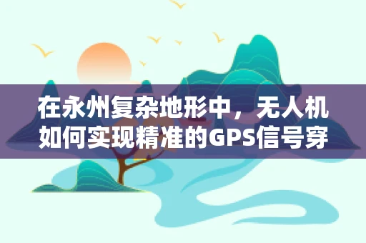 在永州复杂地形中，无人机如何实现精准的GPS信号穿透与定位导航？
