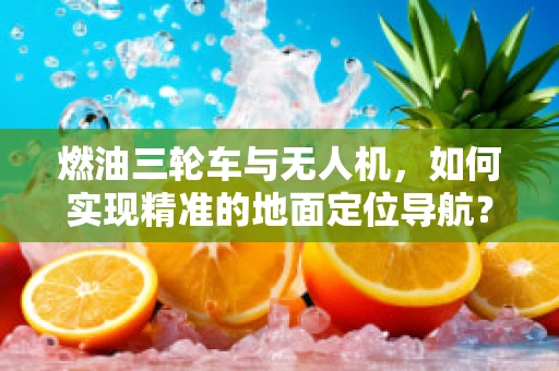 燃油三轮车与无人机，如何实现精准的地面定位导航？
