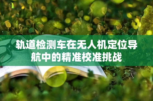 轨道检测车在无人机定位导航中的精准校准挑战