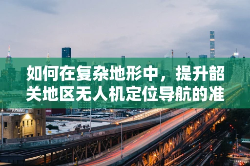 如何在复杂地形中，提升韶关地区无人机定位导航的准确性？