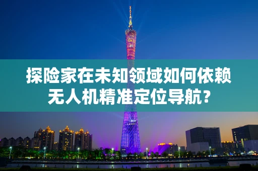 探险家在未知领域如何依赖无人机精准定位导航？