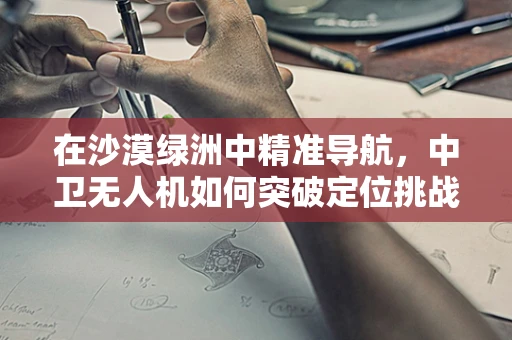 在沙漠绿洲中精准导航，中卫无人机如何突破定位挑战？