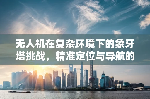 无人机在复杂环境下的象牙塔挑战，精准定位与导航的难题