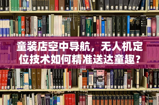 童装店空中导航，无人机定位技术如何精准送达童趣？
