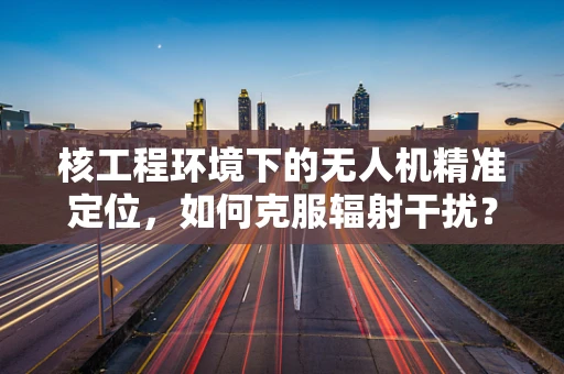 核工程环境下的无人机精准定位，如何克服辐射干扰？