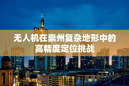 无人机在崇州复杂地形中的高精度定位挑战