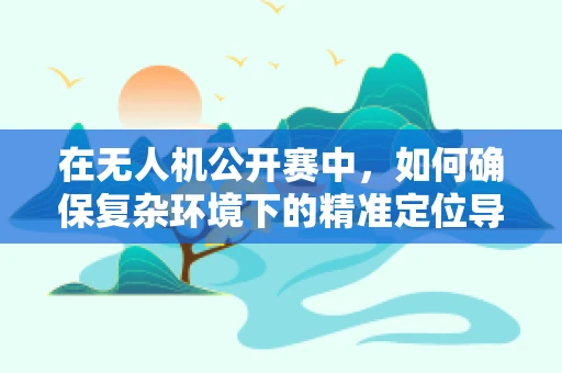 在无人机公开赛中，如何确保复杂环境下的精准定位导航？
