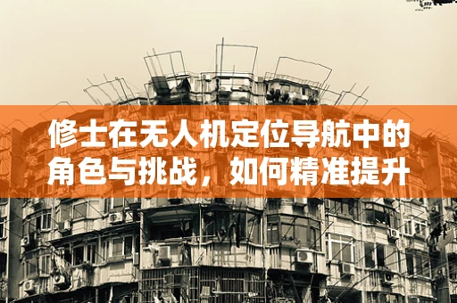 修士在无人机定位导航中的角色与挑战，如何精准提升定位精度？