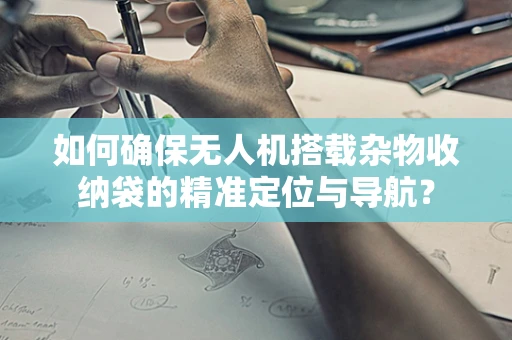 如何确保无人机搭载杂物收纳袋的精准定位与导航？