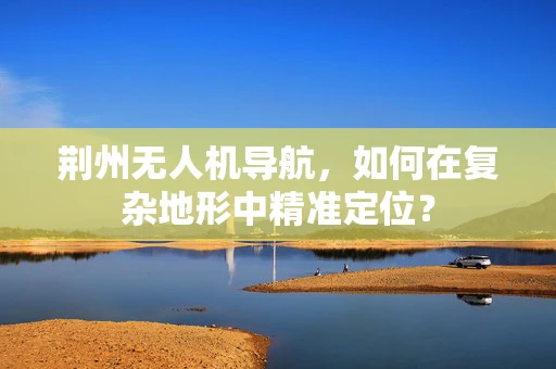 荆州无人机导航，如何在复杂地形中精准定位？