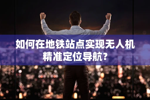 如何在地铁站点实现无人机精准定位导航？