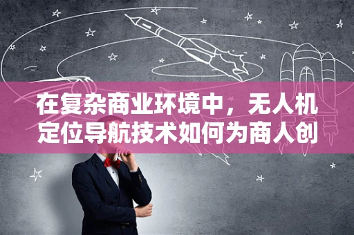在复杂商业环境中，无人机定位导航技术如何为商人创造竞争优势？