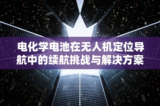 电化学电池在无人机定位导航中的续航挑战与解决方案