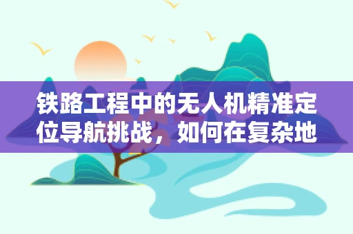 铁路工程中的无人机精准定位导航挑战，如何在复杂地形中实现高效作业？