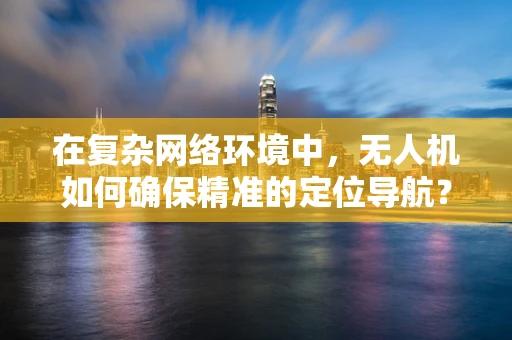 在复杂网络环境中，无人机如何确保精准的定位导航？