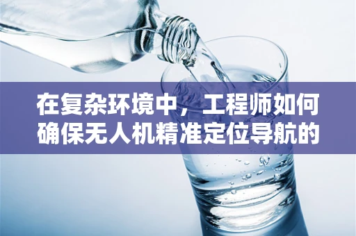 在复杂环境中，工程师如何确保无人机精准定位导航的挑战与对策？