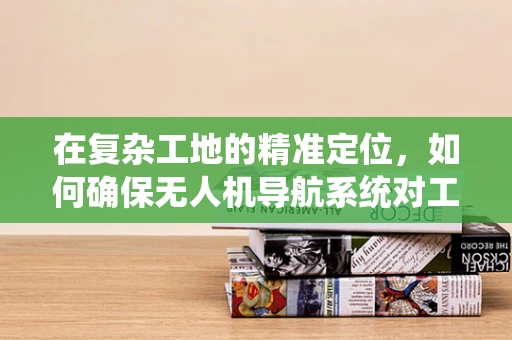 在复杂工地的精准定位，如何确保无人机导航系统对工人的高效辅助？