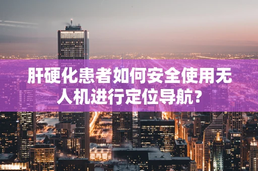 肝硬化患者如何安全使用无人机进行定位导航？