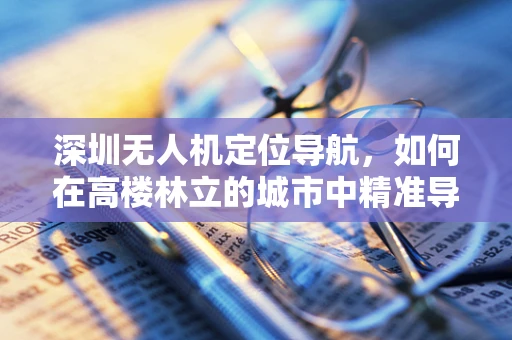 深圳无人机定位导航，如何在高楼林立的城市中精准导航？