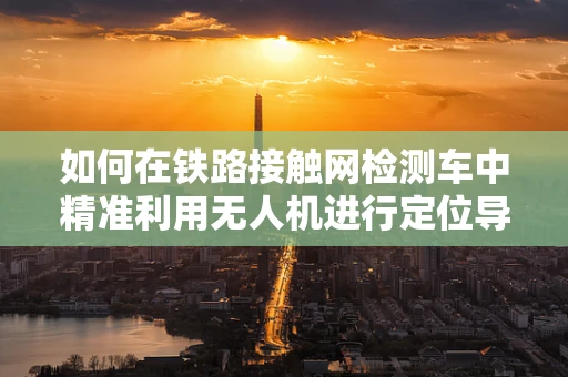 如何在铁路接触网检测车中精准利用无人机进行定位导航？