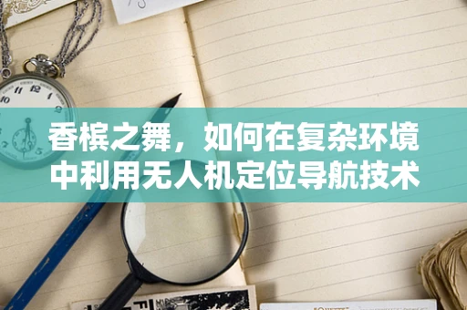 香槟之舞，如何在复杂环境中利用无人机定位导航技术精准定位？