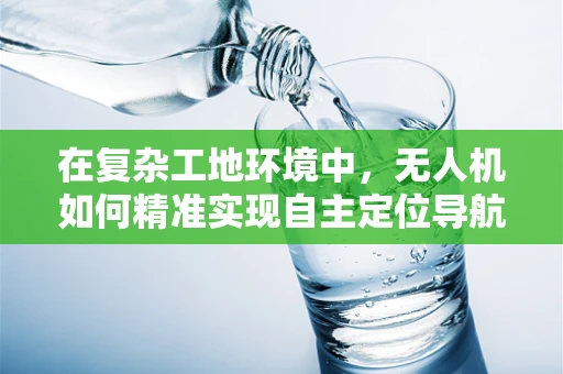 在复杂工地环境中，无人机如何精准实现自主定位导航？