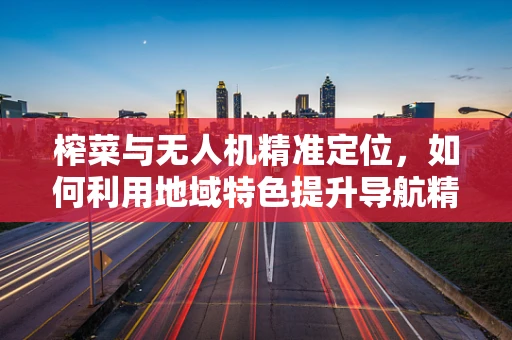 榨菜与无人机精准定位，如何利用地域特色提升导航精度？