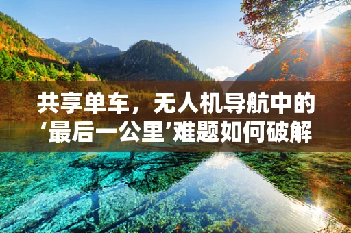 共享单车，无人机导航中的‘最后一公里’难题如何破解？