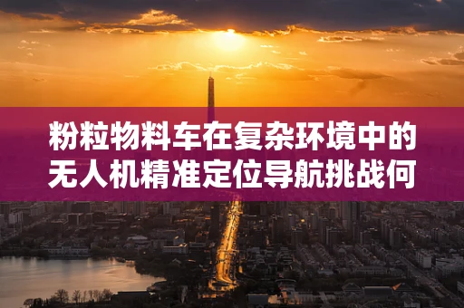 粉粒物料车在复杂环境中的无人机精准定位导航挑战何在？