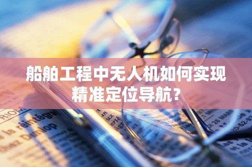 船舶工程中无人机如何实现精准定位导航？