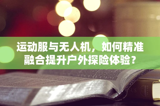 运动服与无人机，如何精准融合提升户外探险体验？