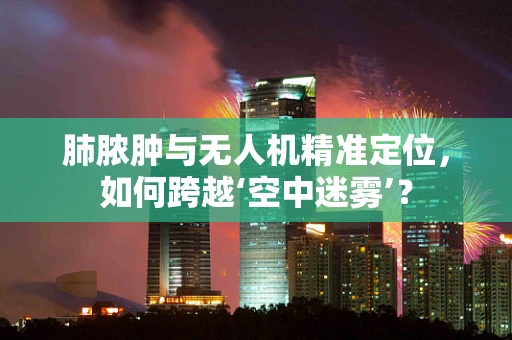 肺脓肿与无人机精准定位，如何跨越‘空中迷雾’？