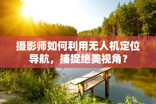 摄影师如何利用无人机定位导航，捕捉绝美视角？